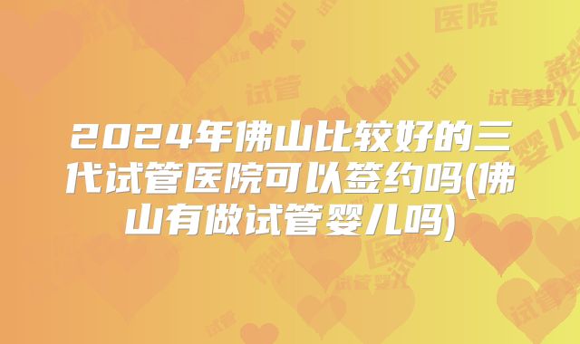 2024年佛山比较好的三代试管医院可以签约吗(佛山有做试管婴儿吗)