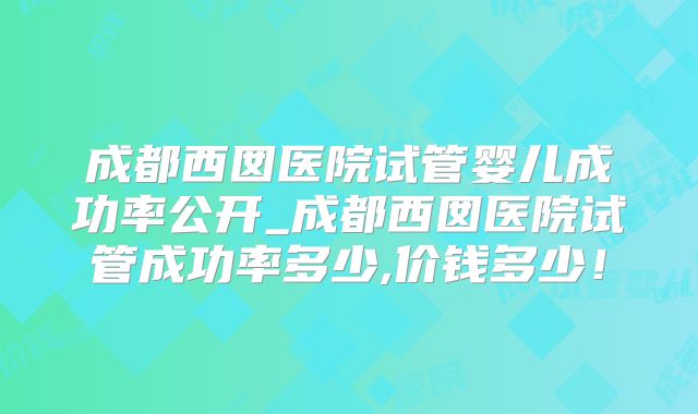 成都西囡医院试管婴儿成功率公开_成都西囡医院试管成功率多少,价钱多少！