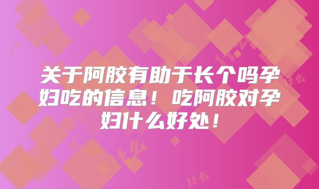 关于阿胶有助于长个吗孕妇吃的信息！吃阿胶对孕妇什么好处！