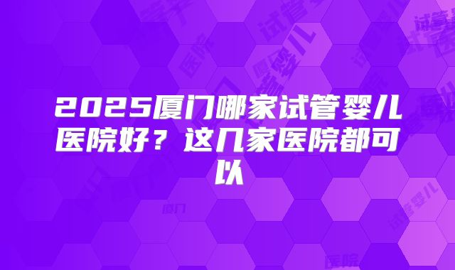 2025厦门哪家试管婴儿医院好？这几家医院都可以