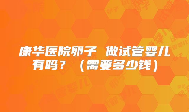 康华医院卵子 做试管婴儿有吗？（需要多少钱）