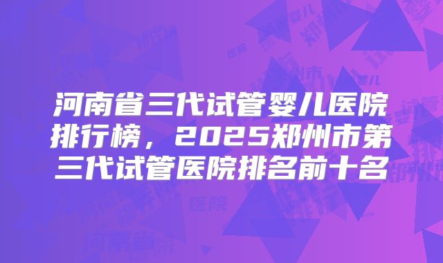 河南省三代试管婴儿医院排行榜，2025郑州市第三代试管医院排名前十名