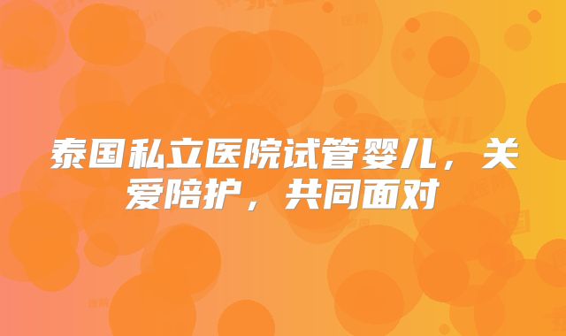 泰国私立医院试管婴儿,关爱陪护,共同面对