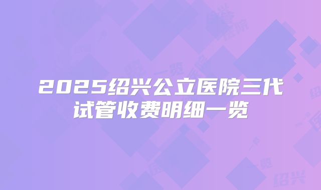 2025绍兴公立医院三代试管收费明细一览