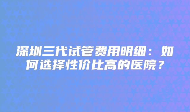 深圳三代试管费用明细:如何选择性价比高的医院?