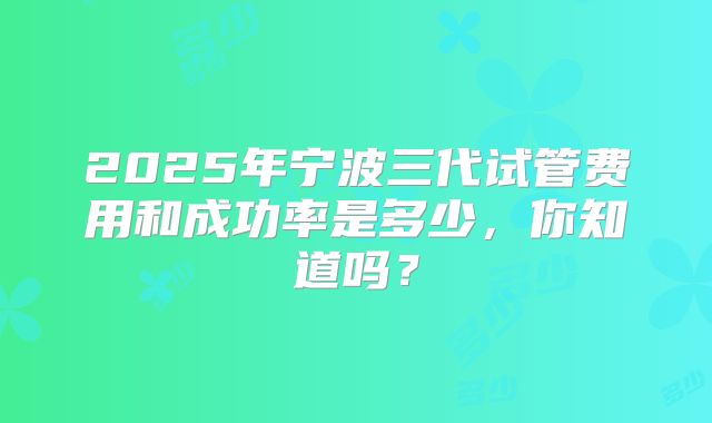 2025年宁波三代试管费用和成功率是多少,你知道吗?