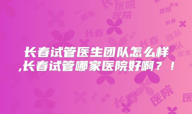长春试管医生团队怎么样,长春试管哪家医院好啊？！