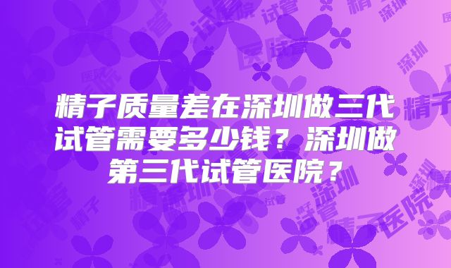 精子质量差在深圳做三代试管需要多少钱？深圳做第三代试管医院？