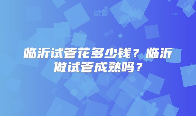 临沂试管花多少钱?临沂做试管成熟吗?