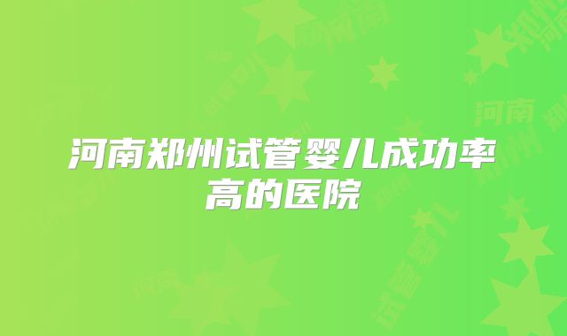 河南郑州试管婴儿成功率高的医院