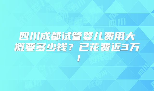 四川成都试管婴儿费用大概要多少钱？已花费近3万！