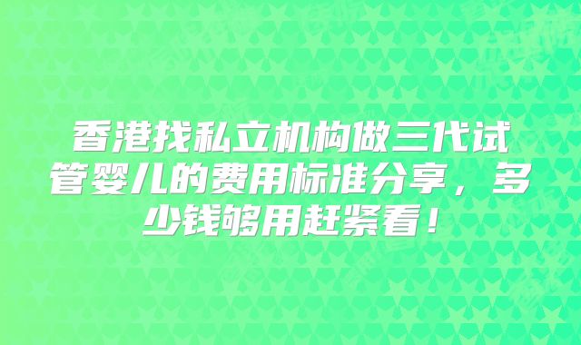 香港找私立机构做三代试管婴儿的费用标准分享,多少钱够用赶紧看!