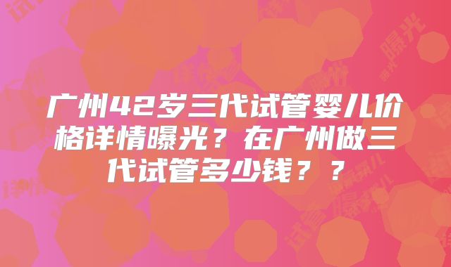 广州42岁三代试管婴儿价格详情曝光？在广州做三代试管多少钱？？