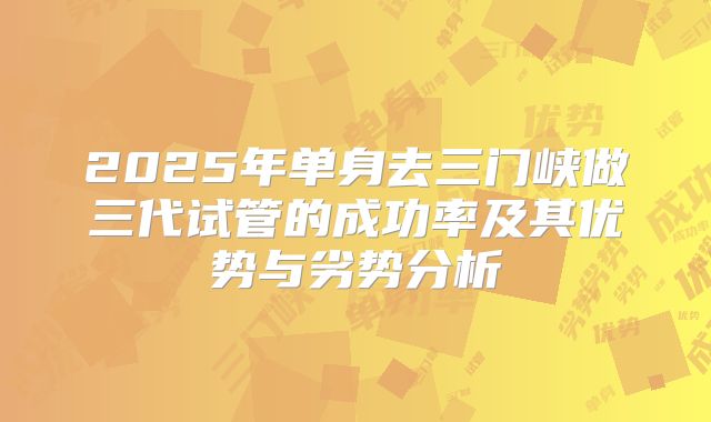 2025年单身去三门峡做三代试管的成功率及其优势与劣势分析
