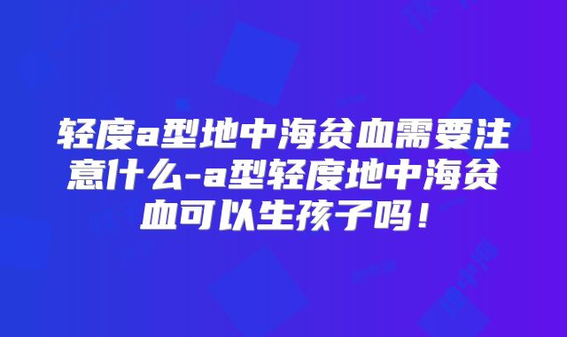 轻度a型地中海贫血需要注意什么-a型轻度地中海贫血可以生孩子吗！