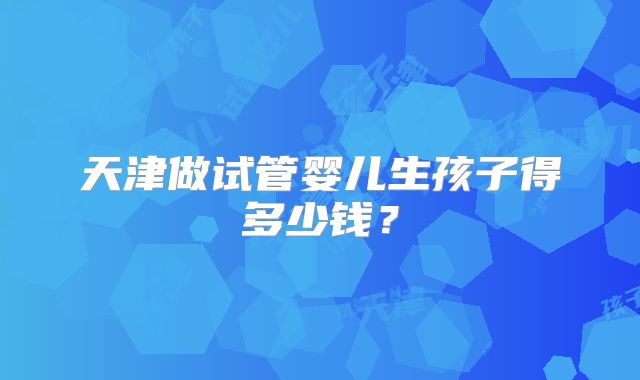 天津做试管婴儿生孩子得多少钱？