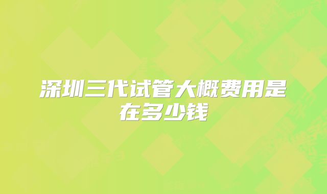 深圳三代试管大概费用是在多少钱