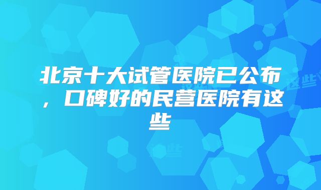 北京十大试管医院已公布，口碑好的民营医院有这些