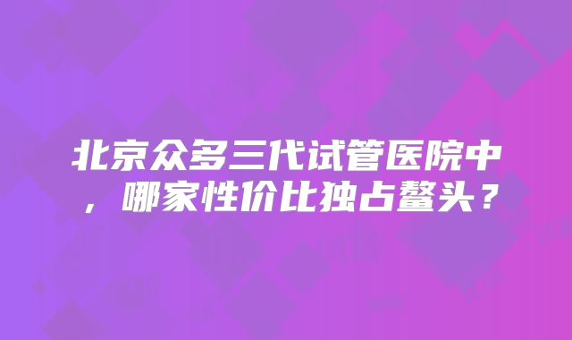 北京众多三代试管医院中,哪家性价比独占鳌头?