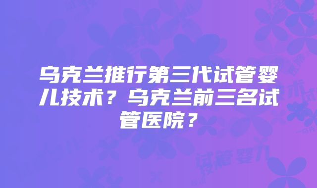 乌克兰推行第三代试管婴儿技术？乌克兰前三名试管医院？