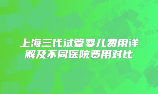 上海三代试管婴儿费用详解及不同医院费用对比