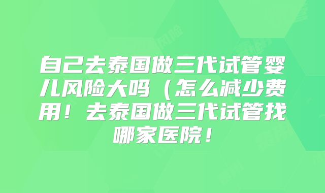 自己去泰国做三代试管婴儿风险大吗（怎么减少费用！去泰国做三代试管找哪家医院！