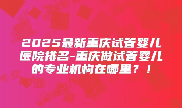 2025最新重庆试管婴儿医院排名-重庆做试管婴儿的专业机构在哪里?!