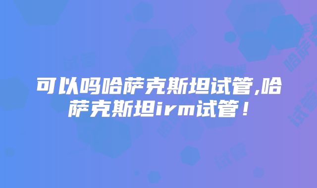 可以吗哈萨克斯坦试管,哈萨克斯坦irm试管!