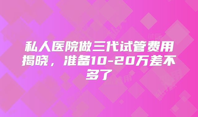 私人医院做三代试管费用揭晓，准备10-20万差不多了