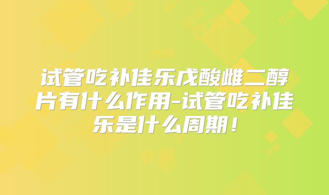 试管吃补佳乐戊酸雌二醇片有什么作用-试管吃补佳乐是什么周期！