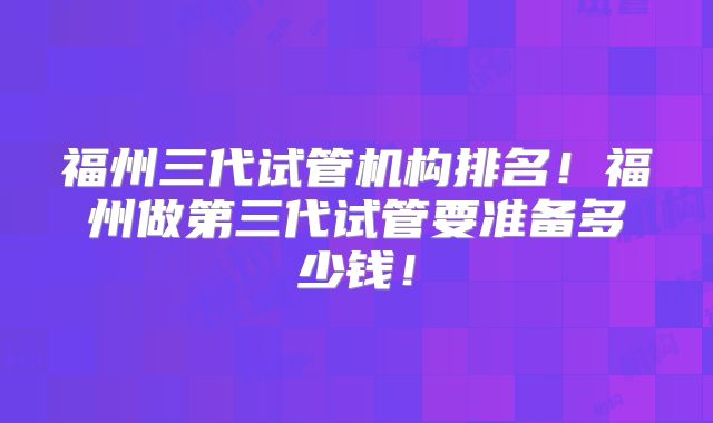 福州三代试管机构排名！福州做第三代试管要准备多少钱！