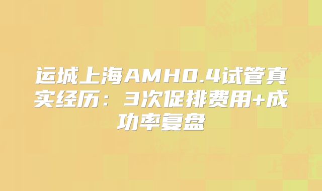 运城上海AMH0.4试管真实经历：3次促排费用+成功率复盘