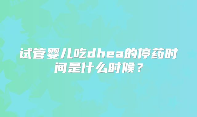 试管婴儿吃dhea的停药时间是什么时候？