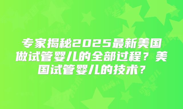专家揭秘2025最新美国做试管婴儿的全部过程?美国试管婴儿的技术?