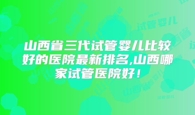山西省三代试管婴儿比较好的医院最新排名,山西哪家试管医院好!