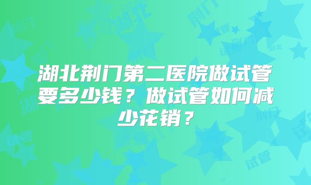 湖北荆门第二医院做试管要多少钱?做试管如何减少花销?