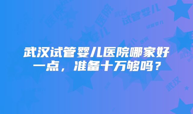 武汉试管婴儿医院哪家好一点，准备十万够吗？