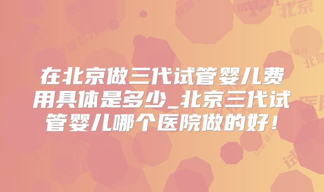 在北京做三代试管婴儿费用具体是多少_北京三代试管婴儿哪个医院做的好！
