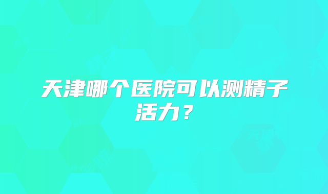 天津哪个医院可以测精子活力?