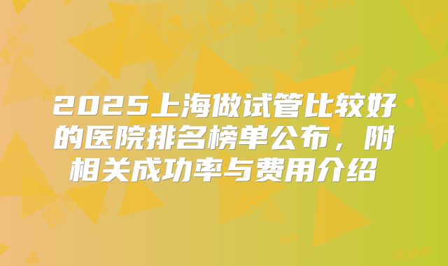 2025上海做试管比较好的医院排名榜单公布,附相关成功率与费用介绍