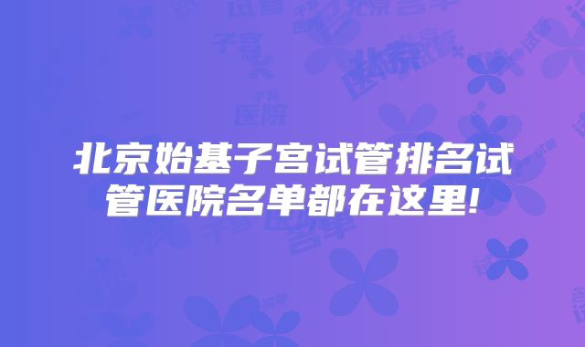 北京始基子宫试管排名试管医院名单都在这里!
