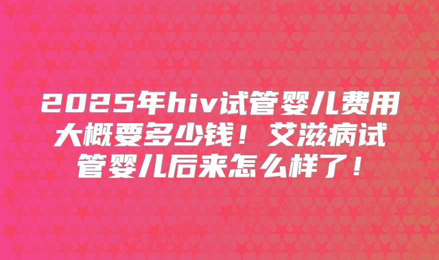 2025年hiv试管婴儿费用大概要多少钱！艾滋病试管婴儿后来怎么样了！