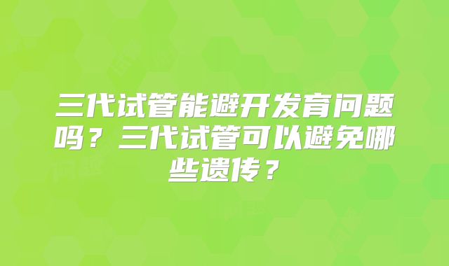 三代试管能避开发育问题吗？三代试管可以避免哪些遗传？