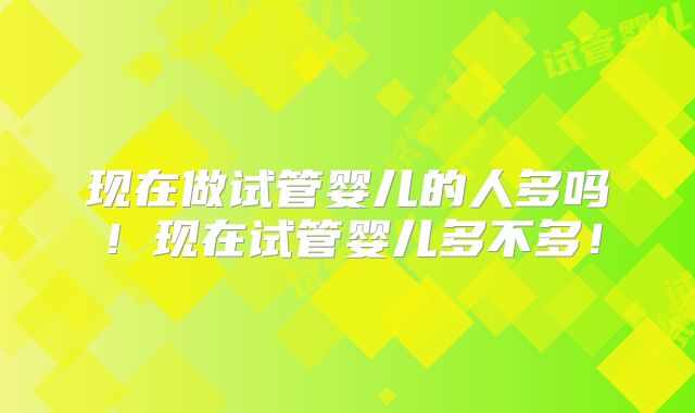 现在做试管婴儿的人多吗！现在试管婴儿多不多！