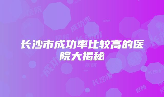长沙市成功率比较高的医院大揭秘