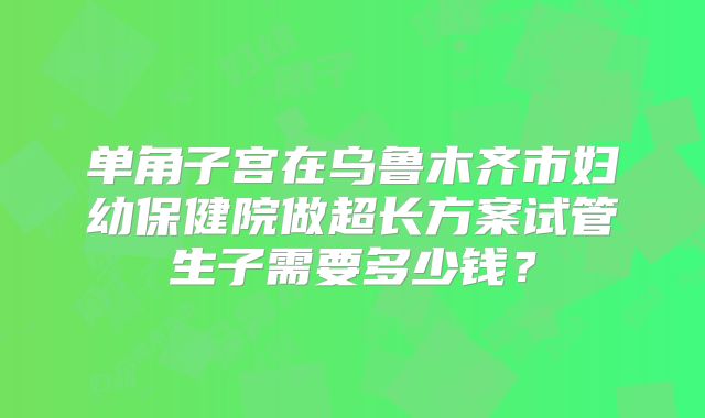 单角子宫在乌鲁木齐市妇幼保健院做超长方案试管生子需要多少钱？
