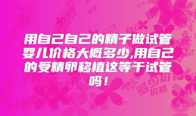 用自己自己的精子做试管婴儿价格大概多少,用自己的受精卵移植这等于试管吗！
