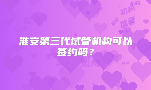 淮安第三代试管机构可以签约吗?