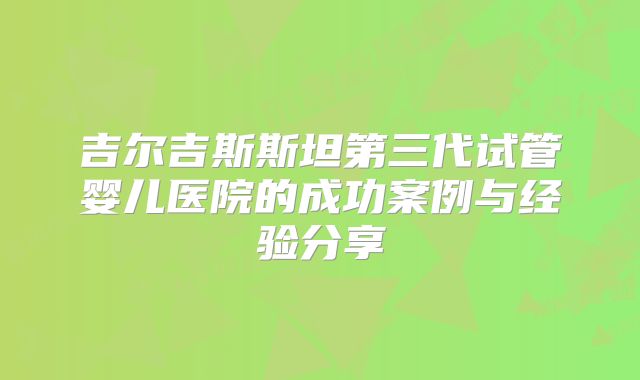 吉尔吉斯斯坦第三代试管婴儿医院的成功案例与经验分享
