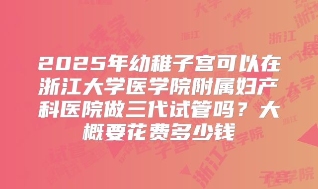 2025年幼稚子宫可以在浙江大学医学院附属妇产科医院做三代试管吗?大概要花费多少钱